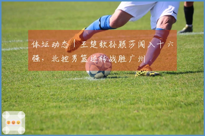 体坛动态｜王楚钦孙颖莎闯入十六强，北控男篮逆转战胜广州