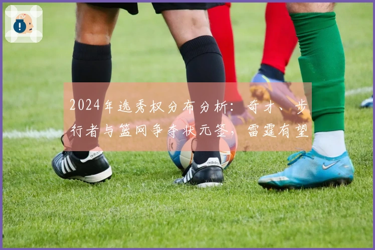2024年选秀权分布分析：奇才、步行者与篮网争夺状元签，雷霆有望收获两枚乐透签