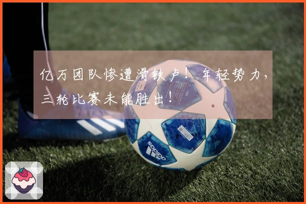 亿万团队惨遭滑铁卢！年轻势力，三轮比赛未能胜出！