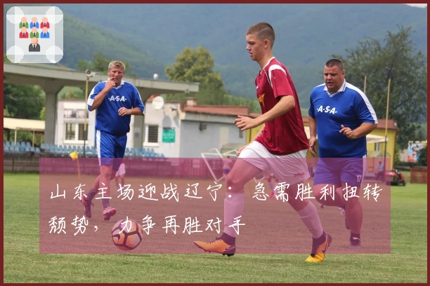 山东主场迎战辽宁：急需胜利扭转颓势，力争再胜对手