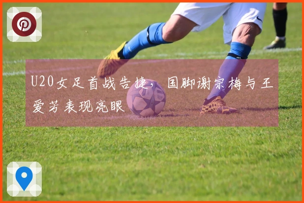 U20女足首战告捷，国脚谢宗梅与王爱芳表现亮眼