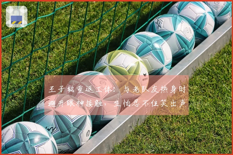 王子铭重返工体：与老队友热身时避开眼神接触，生怕忍不住笑出声