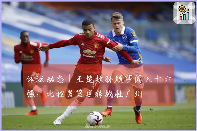体坛动态｜王楚钦孙颖莎闯入十六强，北控男篮逆转战胜广州