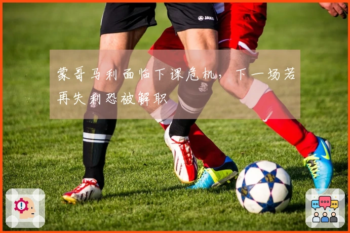 蒙哥马利面临下课危机，下一场若再失利恐被解职