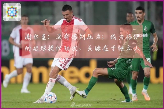 谢尔基：没有感到压力；我为格伊的进球提供助攻，关键在于他本人