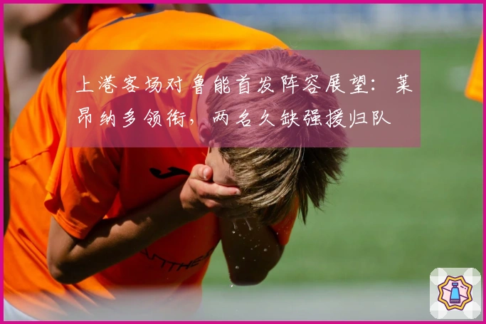 上港客场对鲁能首发阵容展望：莱昂纳多领衔，两名久缺强援归队