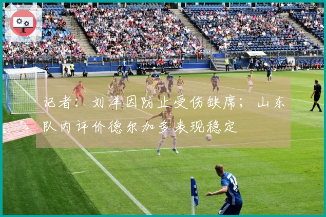 记者：刘洋因防止受伤缺席；山东队内评价德尔加多表现稳定