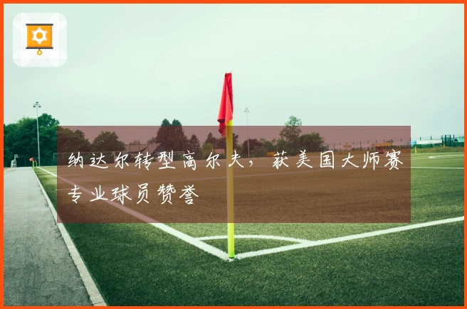 纳达尔转型高尔夫，获美国大师赛专业球员赞誉