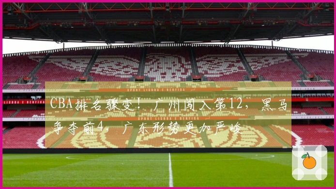 CBA排名骤变！广州闯入第12，黑马争夺前4，广东形势更加严峻
