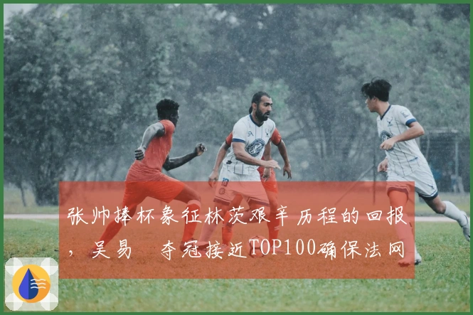 张帅捧杯象征林茨艰辛历程的回报，吴易昺夺冠接近TOP100确保法网参赛资格