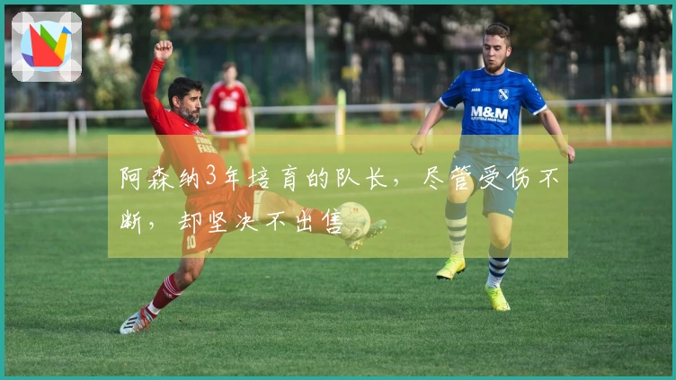 阿森纳3年培育的队长，尽管受伤不断，却坚决不出售