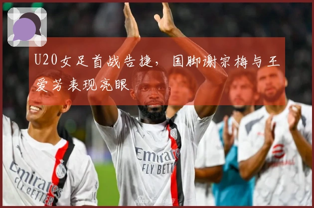 U20女足首战告捷，国脚谢宗梅与王爱芳表现亮眼