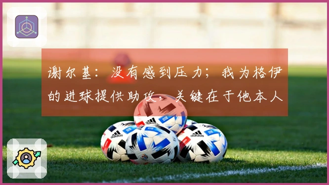 谢尔基：没有感到压力；我为格伊的进球提供助攻，关键在于他本人