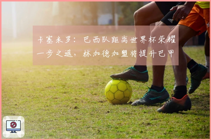卡塞米罗：巴西队距离世界杯荣耀一步之遥，林加德加盟将提升巴甲水平